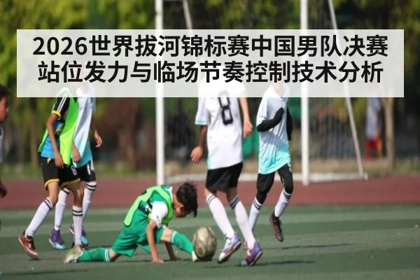 2026世界拔河锦标赛中国男队决赛站位发力与临场节奏控制技术分析