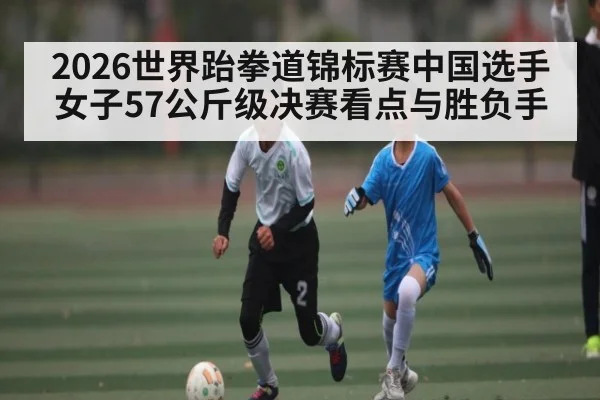 2026世界跆拳道锦标赛中国选手女子57公斤级决赛看点与胜负手
