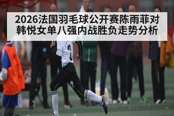 2026法国羽毛球公开赛陈雨菲对韩悦女单八强内战胜负走势分析