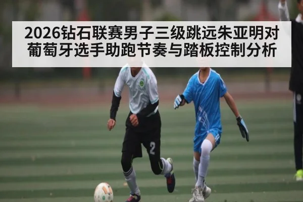 2026钻石联赛男子三级跳远朱亚明对葡萄牙选手助跑节奏与踏板控制分析
